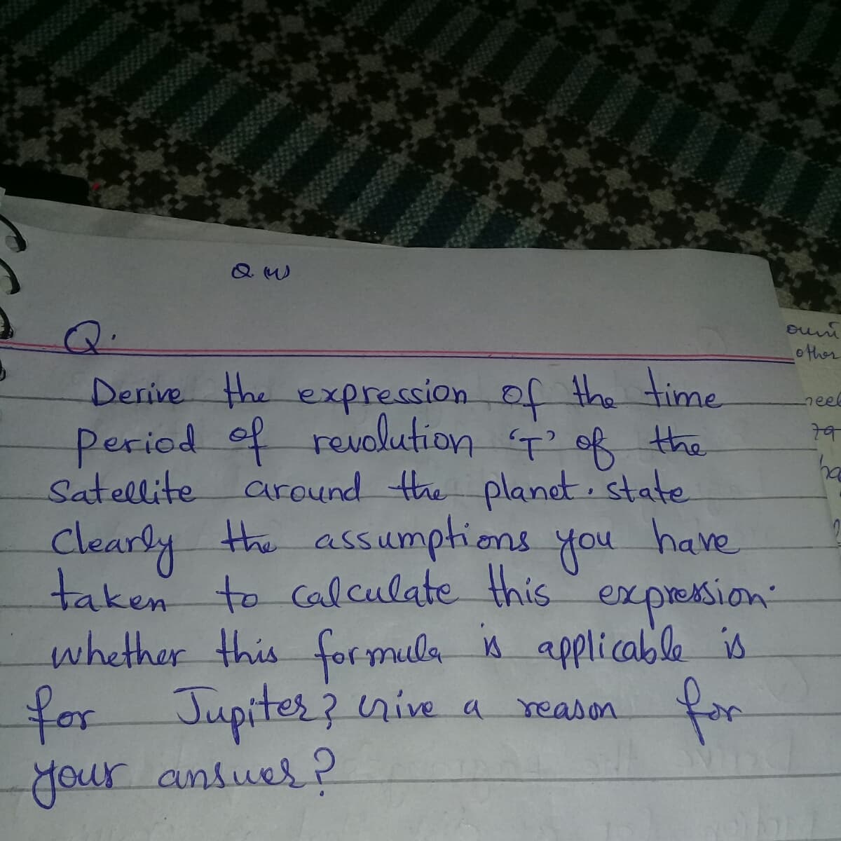 other
Derive the expression of the time
Period of revolution of the
Satellite around the planet. state
the assumptioms
neel
clearly have
taken to calculate this
whether this formula is applicable is
for
you
expresion
Jupiter?
your ansues ?
for
nive a
a reason
