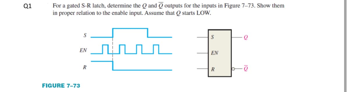 For a gated S-R latch, determine the Q and Q outputs for the inputs in Figure 7–73. Show them
in proper relation to the enable input. Assume that Q starts LOW.
Q1
S
EN
EN
R
R
FIGURE 7-73
