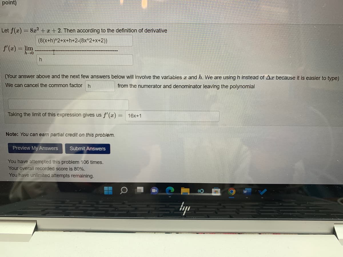 point)
Let f(x) = 8x²+x+2. Then according to the definition of derivative
(8(x+h)^2+x+h+2-(8x^2+x+2))
f'(x) = lim
h
(Your answer above and the next few answers below will involve the variables x and h. We are using h instead of Ax because it is easier to type)
We can cancel the common factor h
from the numerator and denominator leaving the polynomial
Taking the limit of this expression gives us f'(x)
Note: You can earn partial credit on this problem.
Preview My Answers Submit Answers
You have attempted this problem 106 times.
Your overall recorded score is 80%.
You have unlimited attempts remaining.
=
16x+1
lyi
H
