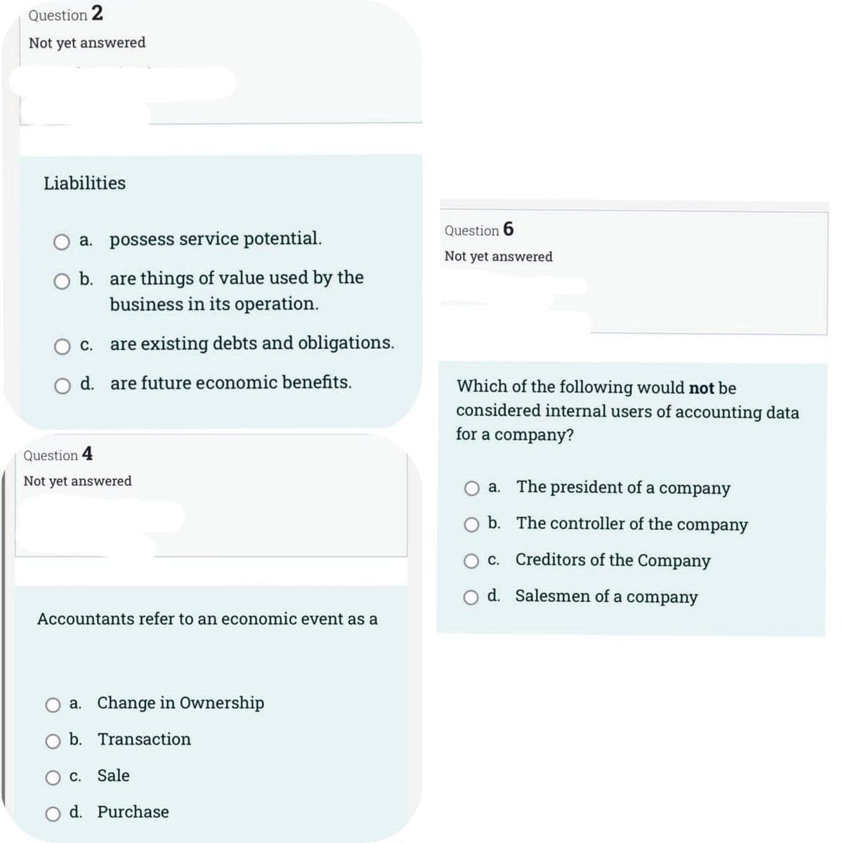 Question 2
Not yet answered
Liabilities
a. possess service potential.
O b.
C.
are things of value used by the
business in its operation.
are existing debts and obligations.
O d. are future economic benefits.
Question 4
Not yet answered
Accountants refer to an economic event as a
a. Change in Ownership
b. Transaction
C. Sale
d. Purchase
Question 6
Not yet answered
Which of the following would not be
considered internal users of accounting data
for a company?
The president of a company
The controller of the company
a.
b.
c. Creditors of the Company
d. Salesmen of a company