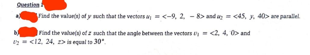 Question 1
Find the value(s) of y such that the vectors U₁ = <-9, 2, - 8> and u₂ = <45, y, 40> are parallel.
a
b)
Find the value(s) of z such that the angle between the vectors U₁ = <2, 4, 0> and
U₂ = <12, 24, z> is equal to 30°.