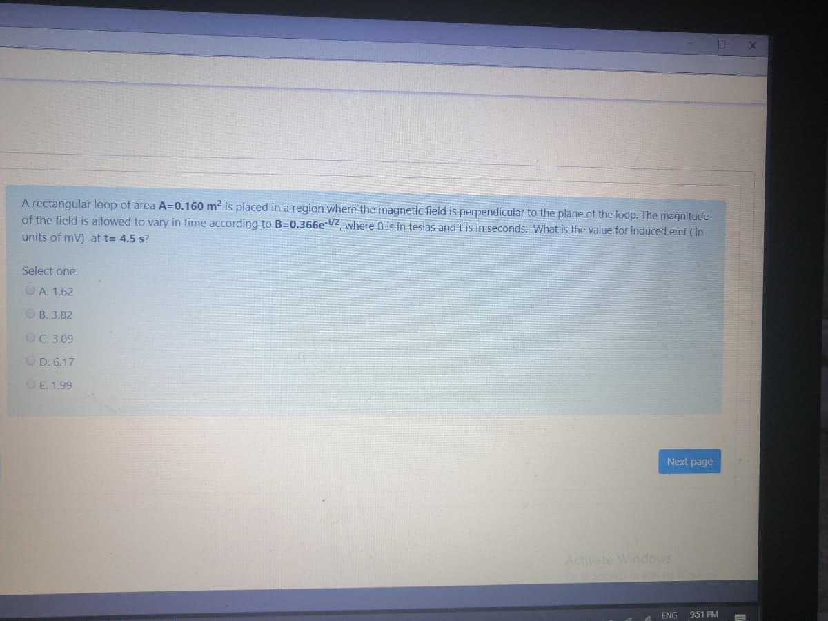A rectangular loop of area A=0.160 m? is placed in a region where the magnetic field is perpendicular to the plane of the loop. The magnitude
of the field is allowed to vary in time according to B=0.366e t/2 where B is in teslas and t is in seconds. What is the value for induced emf ( in
units of mV) at t= 4.5 s?
Select one:
O A. 1.62
O B. 3.82
OC. 3.09
O D. 6.17
OE. 1.99
Next page
Activate Windows
Coto s to actvate Windes
ENG
9:51 PM
