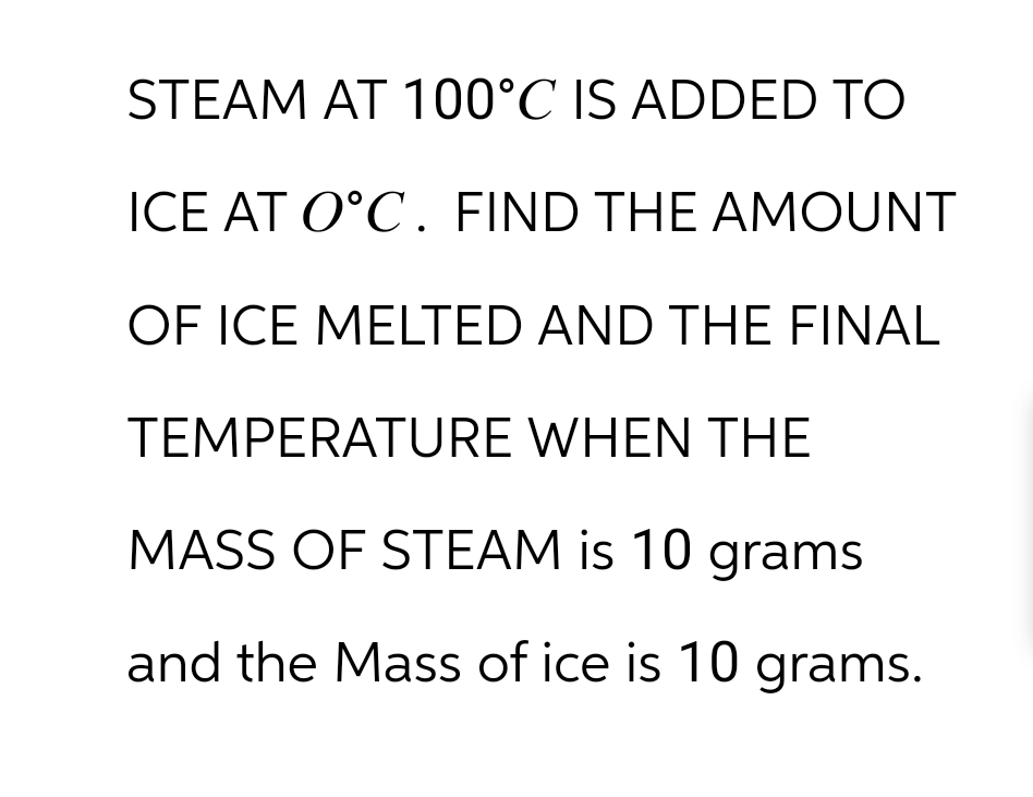 STEAM AT 100°C IS ADDED TO
ICE AT O˚C. FIND THE AMOUNT
OF ICE MELTED AND THE FINAL
TEMPERATURE WHEN THE
MASS OF STEAM is 10 grams
and the Mass of ice is 10 grams.