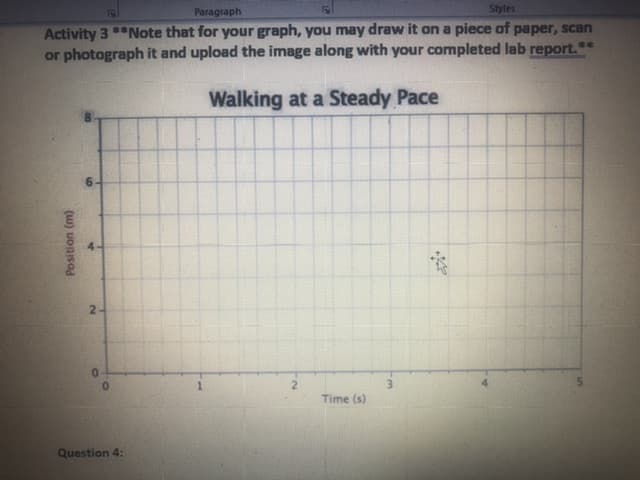 Activity 3 *Note that for your graph, you may draw it on a piece of paper, scan
or photograph it and upload the image along with your completed lab report.*
Walking at a Steady Pace
0.
Time (s)
(w) uonisod
