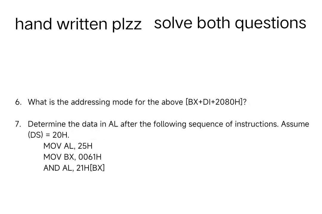 hand written plzz solve both questions
6. What is the addressing mode for the above [BX+DI+2080H]?
7. Determine the data in AL after the following sequence of instructions. Assume
(DS) = 20H.
MOV AL, 25H
MOV BX, 0061H
AND AL, 21H[BX]