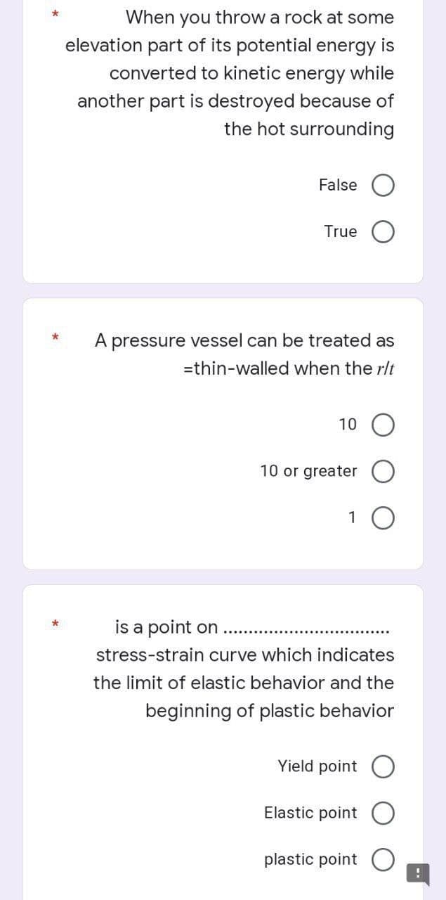 *
When you throw a rock at some
elevation part of its potential energy is
converted to kinetic energy while
another part is destroyed because of
the hot surrounding
False
True
*
A pressure vessel can be treated as
=thin-walled when the r/t
10
10 or greater
1 O
is a point on
stress-strain curve which indicates
the limit of elastic behavior and the
beginning of plastic behavior
Yield point O
Elastic point
plastic point