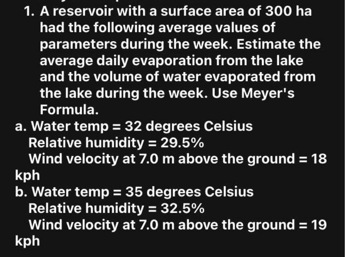 1. A reservoir with a surface area of 300 ha
had the following average values of
parameters during the week. Estimate the
average daily evaporation from the lake
and the volume of water evaporated from
the lake during the week. Use Meyer's
Formula.
a. Water temp = 32 degrees Celsius
Relative humidity = 29.5%
Wind velocity at 7.0 m above the ground = 18
kph
b. Water temp = 35 degrees Celsius
Relative humidity = 32.5%
Wind velocity at 7.0 m above the ground = 19
kph
