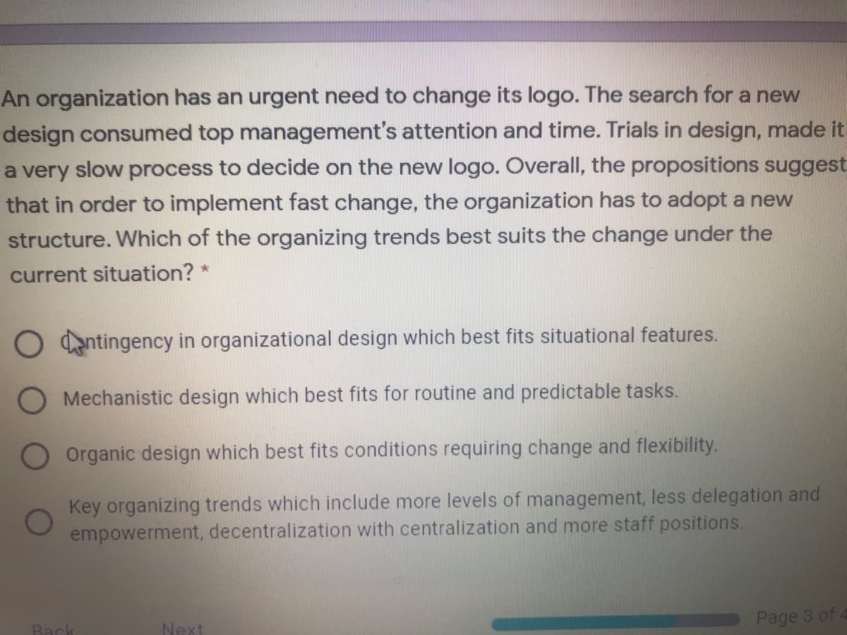 An organization has an urgent need to change its logo. The search for a new
design consumed top management's attention and time. Trials in design, made it!
a very slow process to decide on the new logo. Overall, the propositions suggest
that in order to implement fast change, the organization has to adopt a new
structure. Which of the organizing trends best suits the change under the
current situation? *
O entingency in organizational design which best fits situational features.
O Mechanistic design which best fits for routine and predictable tasks.
Organic design which best fits conditions requiring change and flexibility.
Key organizing trends which include more levels of management, less delegation and
empowerment, decentralization with centralization and more staff positions.
Page 3 of 4
Back
Next
