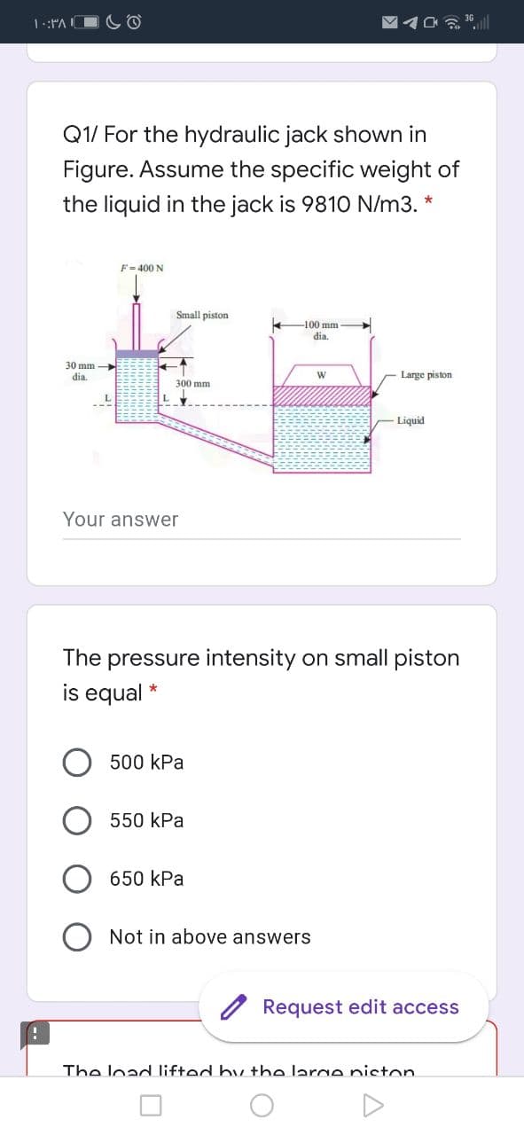 1.:"A
Q1/ For the hydraulic jack shown in
Figure. Assume the specific weight of
the liquid in the jack is 9810 N/m3. *
F= 400 N
Small piston
-100 mm
dia.
30 mm
dia.
Large piston
300 mm
Liquid
Your answer
The pressure intensity on small piston
is equal *
500 kPa
550 kPa
650 kPa
Not in above answers
Request edit access
The load lifted by the large niston
