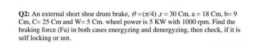 Q2: An external short shoe drum brake, 0=(n/4),r 30 Cm, a = 18 Cm, b3D 9
Cm, C= 25 Cm and W= 5 Cm. wheel power is 5 KW with 1000 rpm. Find the
braking force (Fa) in both cases energyzing and denergyzing, then check, if it is
self locking or not.
