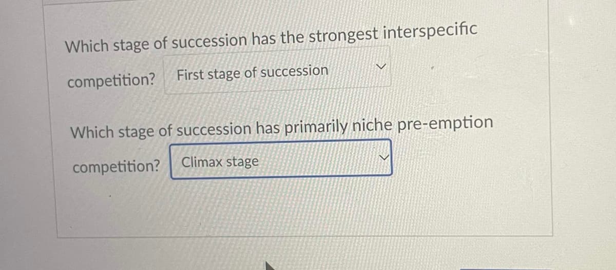 Which stage of succession has the strongest interspecific
competition?
First stage of succession
Which stage of succession has primarily niche pre-emption
Climax stage
competition?