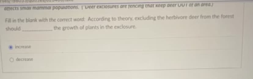 afects small mammai populations. [Deer exclosures are rencing that keep deer UUI of an area)
Fill in the blank with the correct word: According to theory, excluding the herbivore deer from the forest
the growth of plants in the exclosure.
should
increase
O decrease