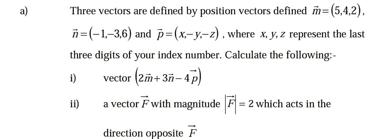 a)
Three vectors are defined by position vectors defined m=(5,4,2),
n=(-1,-3,6) and p=(x,-y,-z), where x, y, z represent the last
three digits of your index number. Calculate the following:-
(2m + 3ñ–-4p)
i)
vector
3ñ- 4
ii)
a vector F with magnitude F = 2 which acts in the
direction opposite F
