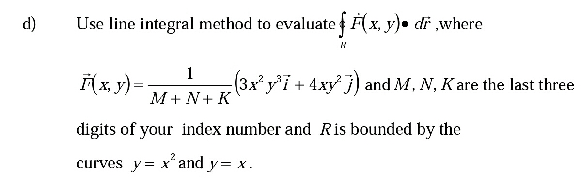 d)
Use line integral method to evaluate F(x, y)• dr ,where
R
F(x, y)=
1
(3x y°i + 4xy j) and M, N, K are the last three
M+ N+ K
digits of your index number and Ris bounded by the
curves y= x´ and y= x.
