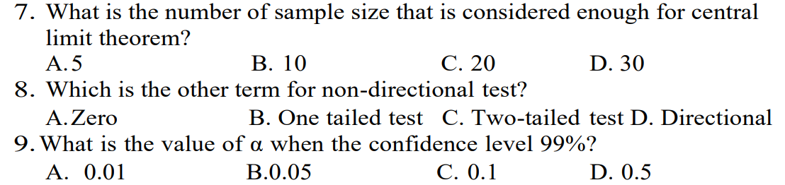 7. What is the number of sample size that is considered enough for central
limit theorem?
A.5
B. 10
C. 20
D. 30
8. Which is the other term for non-directional test?
A. Zero
B. One tailed test C. Two-tailed test D. Directional
9. What is the value of a when the confidence level 99%?
A. 0.01
B.0.05
C. 0.1
D. 0.5
