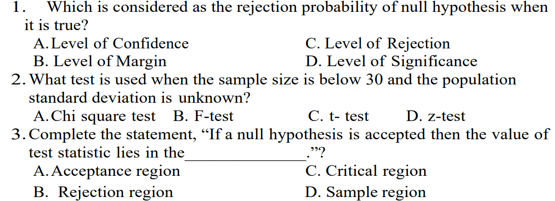 1. Which is considered as the rejection probability of null hypothesis when
it is true?
A. Level of Confidence
C. Level of Rejection
D. Level of Significance
B. Level of Margin
2. What test is used when the sample size is below 30 and the population
standard deviation is unknown?
A. Chi square test B. F-test
C. t- test
D. z-test
3. Complete the statement, “If a null hypothesis is accepted then the value of
test statistic lies in the
"?
C. Critical region
A. Acceptance region
B. Rejection region
D. Sample region