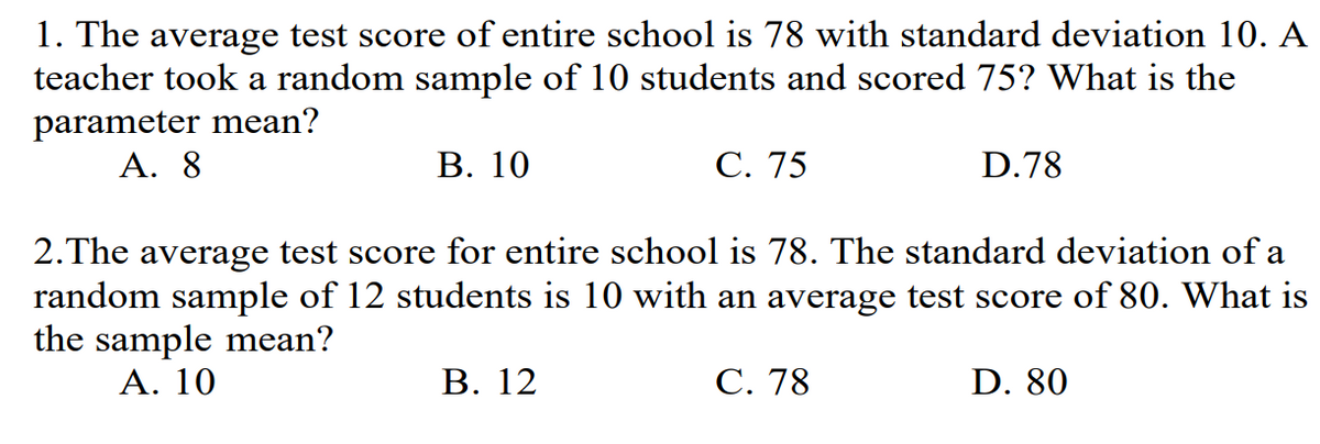 1. The average test score of entire school is 78 with standard deviation 10. A
teacher took a random sample of 10 students and scored 75? What is the
parameter mean?
A. 8
B. 10
C. 75
D.78
2. The average test score for entire school is 78. The standard deviation of a
random sample of 12 students is 10 with an average test score of 80. What is
the sample mean?
A. 10
B. 12
C. 78
D. 80