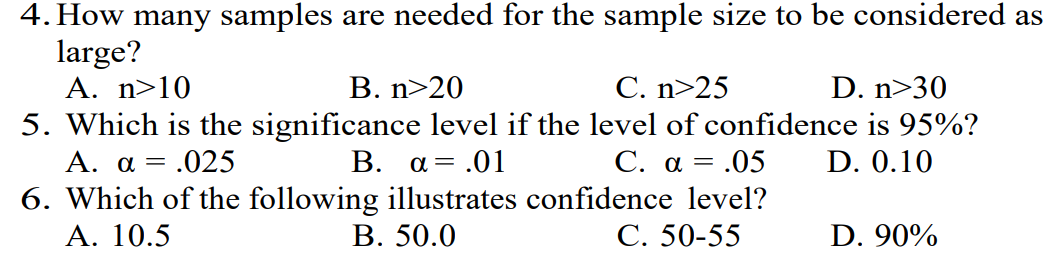 4. How many samples are needed for the sample size to be considered as
large?
A. n>10
B. n>20
C. n>25
D. n>30
5. Which is the significance level if the level of confidence is 95%?
A. a = .025
B. a = .01
C. a =
= .05
D. 0.10
6. Which of the following illustrates confidence level?
A. 10.5
B. 50.0
C. 50-55
D. 90%