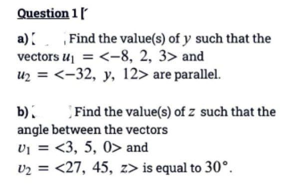 Question 1 [
a) Find the value(s) of y such that the
vectors U₁ = <-8, 2, 3> and
U₂ = <-32, y, 12> are parallel.
b)
Find the value(s) of z such that the
angle between the vectors
U₁ = <3, 5, 0> and
U₂ = <27, 45, z> is equal to 30°.