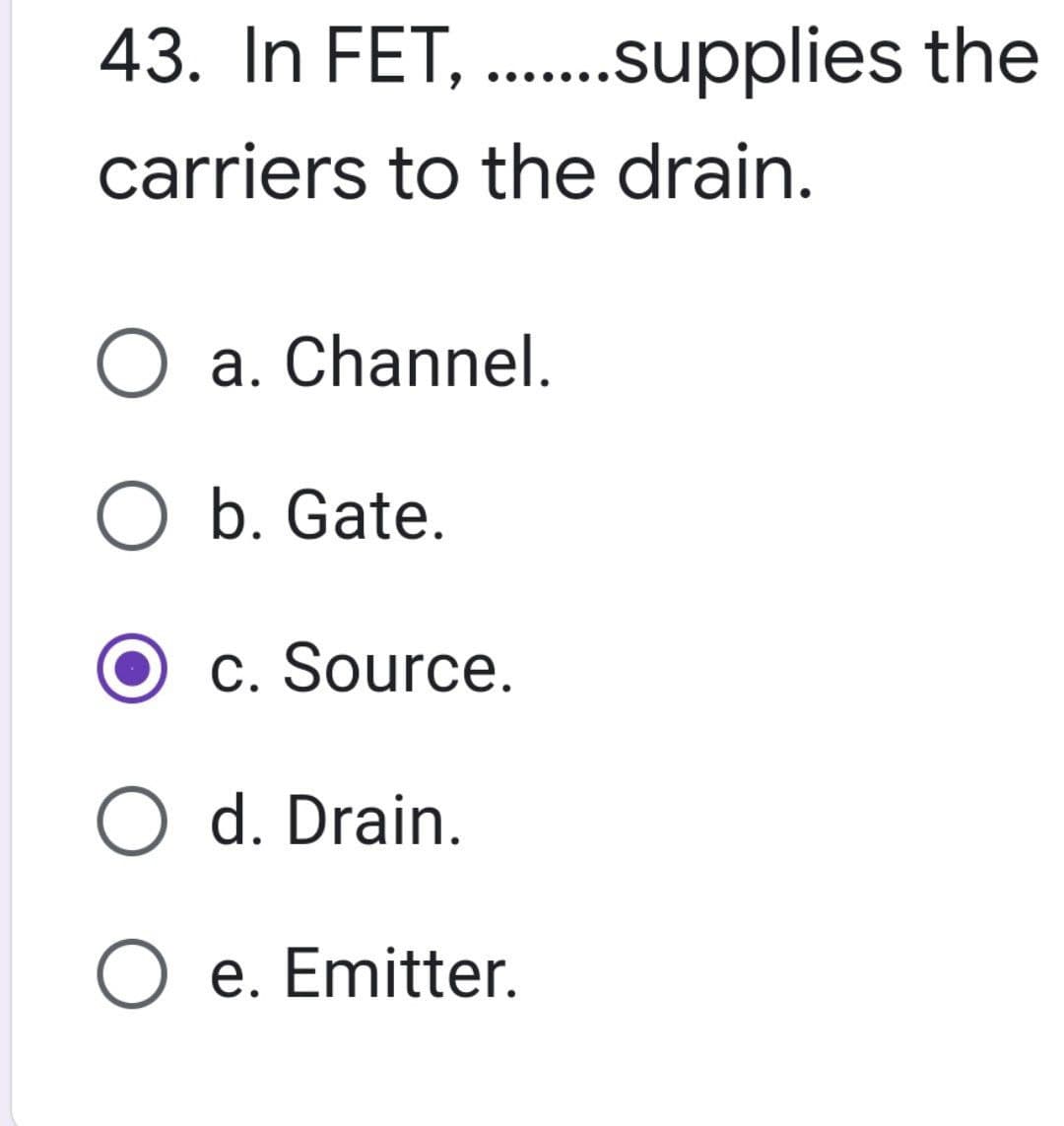 43. In FET,
carriers to the drain.
.......supplies the
O a. Channel.
O b. Gate.
c. Source.
O d. Drain.
O e. Emitter.