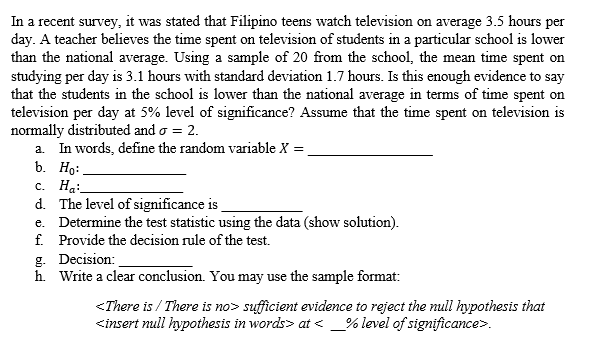 In a recent survey, it was stated that Filipino teens watch television on average 3.5 hours per
day. A teacher believes the time spent on television of students in a particular school is lower
than the national average. Using a sample of 20 from the school, the mean time spent on
studying per day is 3.1 hours with standard deviation 1.7 hours. Is this enough evidence to say
that the students in the school is lower than the national average in terms of time spent on
television per day at 5% level of significance? Assume that the time spent on television is
normally distributed and o = 2.
a. In words, define the random variable X =
b. Ho:
с. На:
d. The level of significance is
e. Determine the test statistic using the data (show solution).
f. Provide the decision rule of the test.
g. Decision:
h. Write a clear conclusion. You may use the sample format:
<There is / There is no> sufficient evidence to reject the null hypothesis that
<insert null hypothesis in words> at < _% level of significance>.
