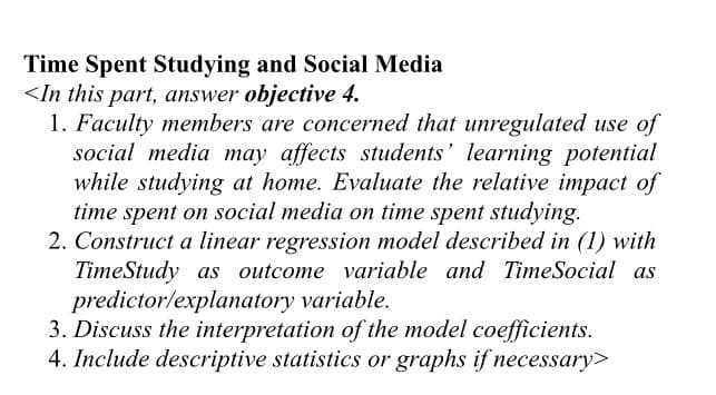 Time Spent Studying and Social Media
<In this part, answer objective 4.
1. Faculty members are concerned that unregulated use of
social media may affects students' learning potential
while studying at home. Evaluate the relative impact of
time spent on social media on time spent studying.
2. Construct a linear regression model described in (1) with
TimeStudy as outcome variable and TimeSocial as
predictor/explanatory variable.
3. Discuss the interpretation of the model coefficients.
4. Include descriptive statistics or graphs if necessary>
