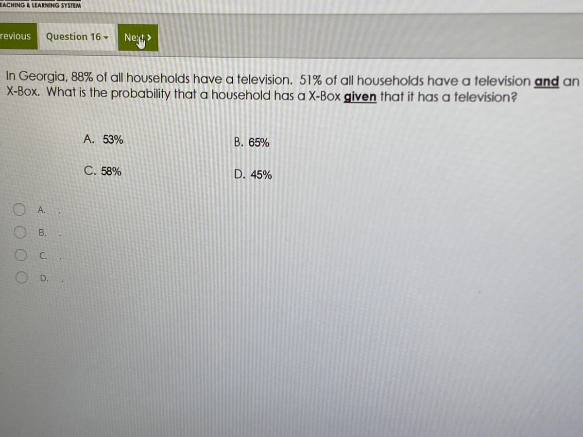 EACHING&LEARNING SYSTEM
revious
Question 16 -
Next
In Georgia, 88% of all households have a television. 51% of all households have a television and an
X-Box. What is the probability that a household has a X-Box given that it has a television?
A. 53%
B. 65%
С. 58%
D. 45%
A.
C.
B.
D.
