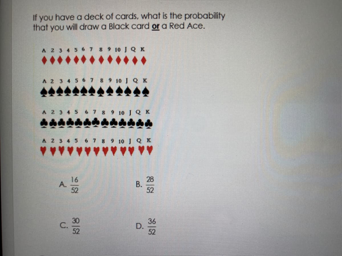 If you have a deck of cards, what is the probability
that you will draw a Black card or a Red Ace.
A 2
8 9 10 J Q K
9 10 J Q K
A 2 3 4 5
7 8 9 10 J Q K
9 10 J Q K
52
36
D.
52
B.
A.
