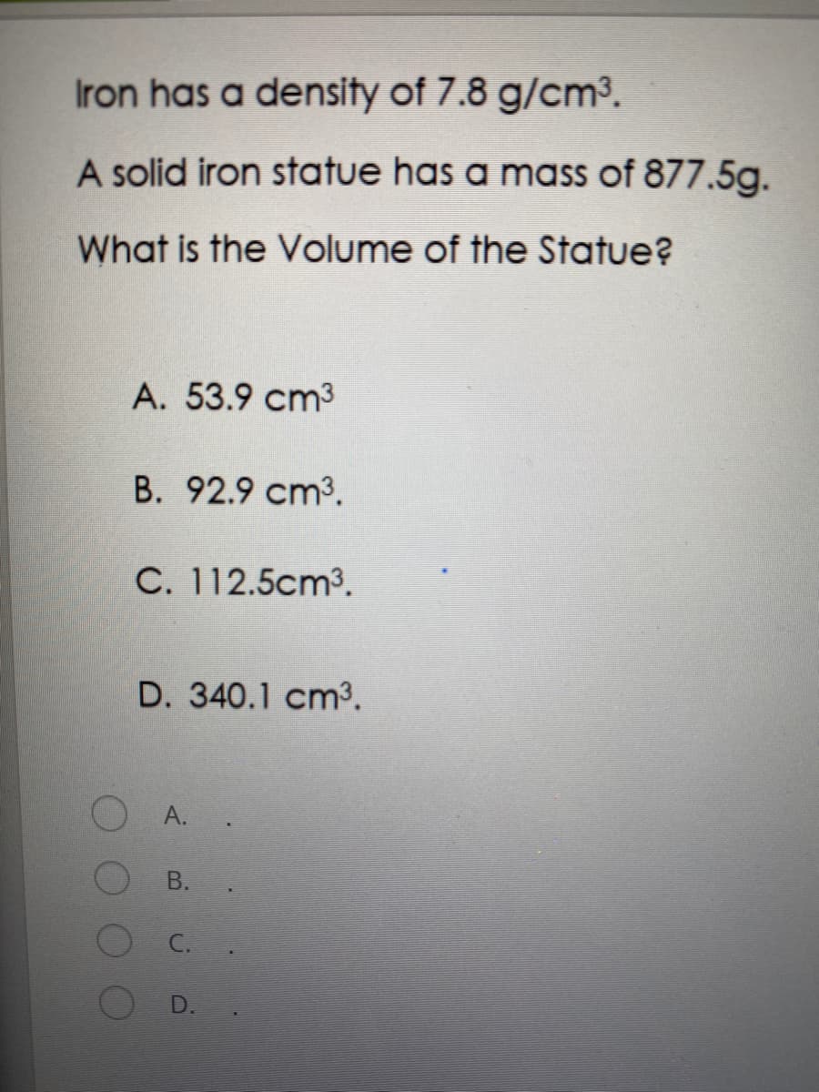 Iron has a density of 7.8 g/cm3.
A solid iron statue has a mass of 877.5g.
What is the Volume of the Statue?
A. 53.9 cm3
B. 92.9 cm3.
C. 112.5cm3.
D. 340.1 cm3.
А.
В.
C.
D.
