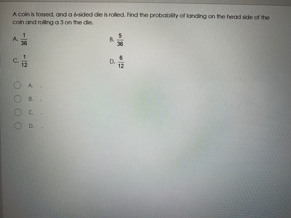 A coin is tossed, and a 6-sided die is rolled. Find the probability of landing on the head side of the
coin and rolling a 3 on the die.
1
A.
36
В.
36
6
D.
12
C.
A.
C.
O D.
B.
B.
1/12
