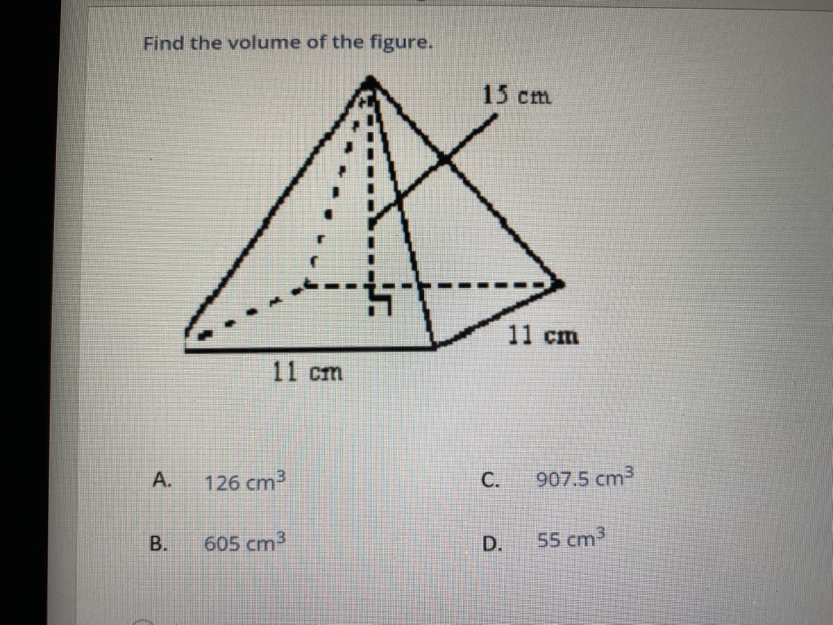 Find the volume of the figure.
15 cm
11 cm
11 cm
A.
126 cm3
С.
907.5 cm3
В.
605 cm3
D.
55 cm3
