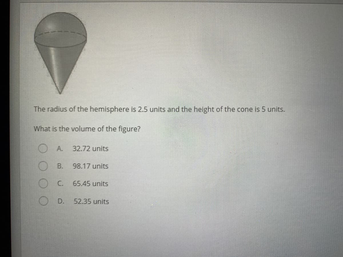 The radius of the hemisphere is 2.5 units and the height of the cone is 5 units.
What is the volume of the figure?
O A.
32.72 units
В.
98.17 units
С.
65.45 units
D.
52.35 units
