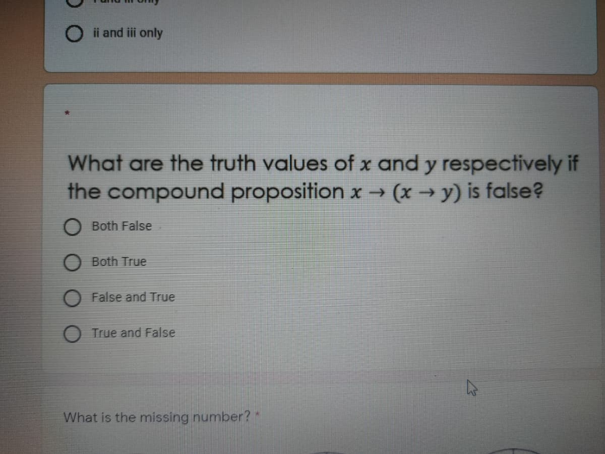 ii and iii only
What are the truth values of x and y respectively if
the compound proposition x→ (x → y) is false?
O Both False
O Both True
O False and True
O True and False
What is the missing number?"
