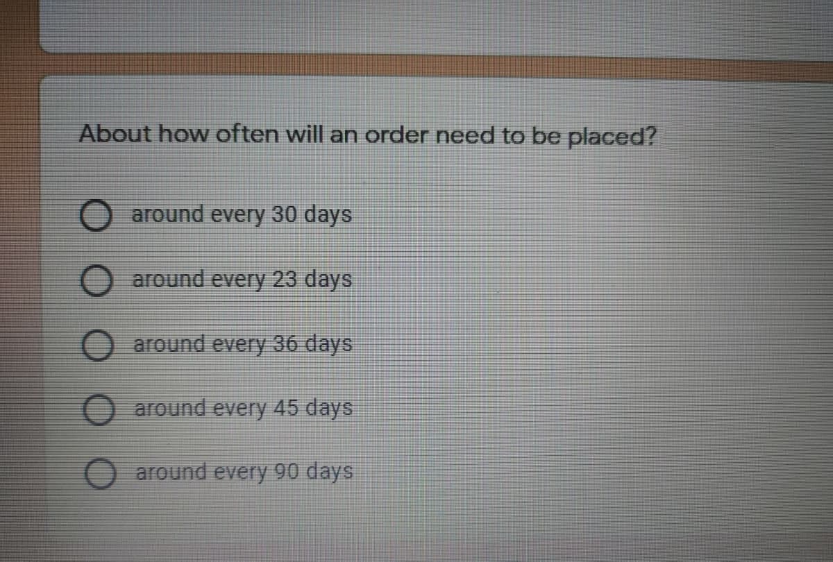 About how often will an order need to be placed?
around every 30 days
O around every 23 days
around every 36 days
around every 45 days
around every 90 days
