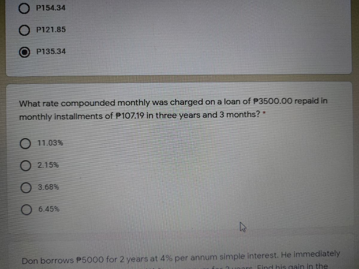 O P154.34
P121.85
P135.34
What rate compounded monthly was charged on a loan of P3500.00 repaid in
monthly installments of P107.19 In three years and 3 months?*
O 11.03%
O 2.15%
O 3.68%
6.45%
Don borrows P5000 for 2 years at 4% per annum simple interest. He immediately
2voars Find his gain in the
