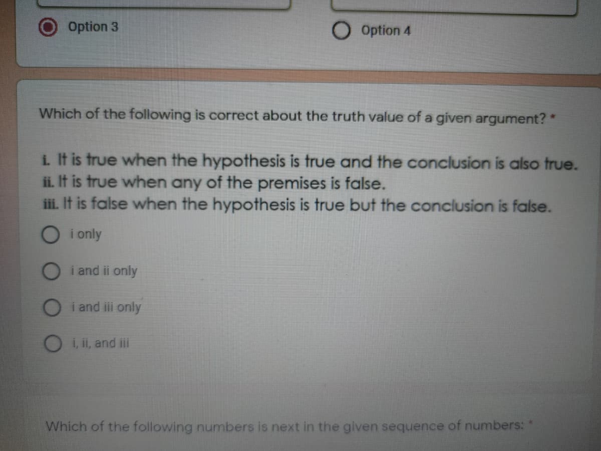Option 3
O Option 4
Which of the following is correct about the truth value of a given argument?
i. It is true when the hypothesis is true and the conclusion is also true.
ii. It is true when any of the premises is false.
iii. It is false when the hypothesis is true but the conclusion is false.
O i only
i and ii only
i and i only
, ii, and iii
Which of the following numbers is next in the given sequence of numbers: "
