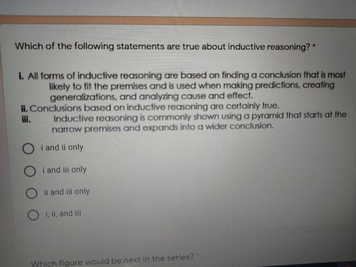 Which of the following statements are true about inductive reasoning? *
i. All forms of inductive reasoning are based on finding a conclusion that is most
likely to fit the premises and is used when making predictions, creating
generalizations, and analyzing cause and effect.
ii. Conclusions based on inductive reasoning are certainly true.
ii.
Inductive reasoning is commonly shown using a pyramid that starts at the
narrow premises and expands into a wider conclusion.
O i and ii only
O i and iii only
Oii and iii only
O i, ii, and ii
Which figure would be next in the series?
