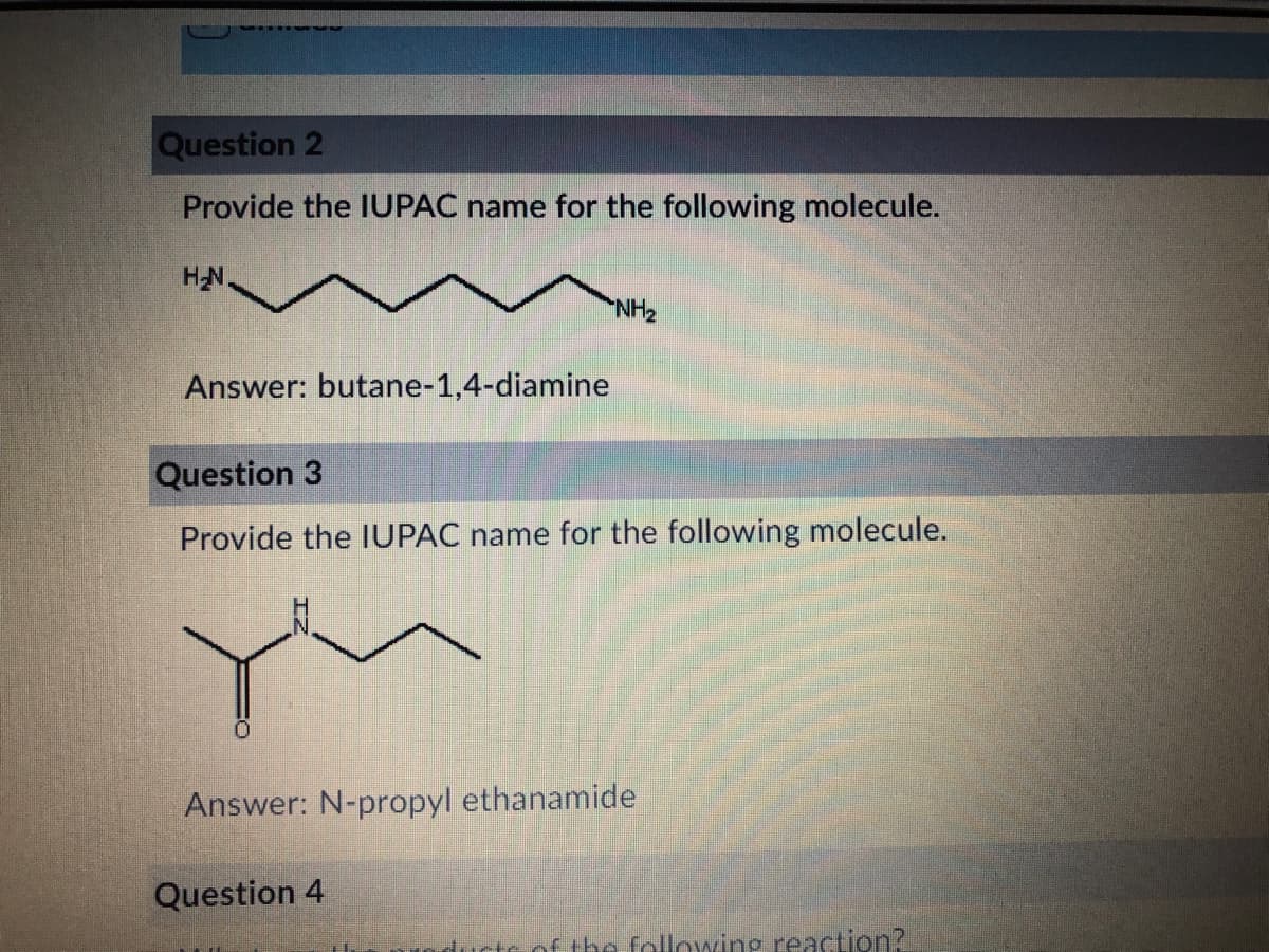 Question 2
Provide the IUPAC name for the following molecule.
HN.
HN
Answer: butane-1,4-diamine
Question 3
Provide the IUPAC name for the following molecule.
Answer: N-propyl ethanamide
Question 4
ctc.of the following reaction?
