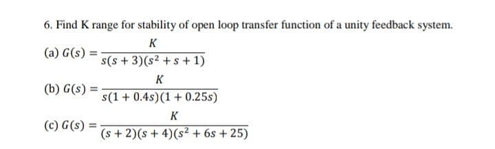 6. Find K range for stability of open loop transfer function of a unity feedback system.
K
(a) G(s)
s(s + 3)(s2 +s + 1)
K
(b) G(s) =
s(1 + 0.4s)(1 + 0.25s)
K
(c) G(s)
(s + 2)(s + 4)(s² + 6s + 25)
