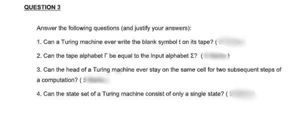 QUESTION 3
Answer the following questions (and justify your answers):
1. Can a Turing machine ever write the blank symbol t on its tape? (
2. Can the tape alphabet r be equal to the input alphabet E? (5
3. Can the head of a Turing machine ever stay on the same cell for two subsequent steps of
a computation? ( 5
4. Can the state set of a Turing machine consist of only a single state? ( 5
