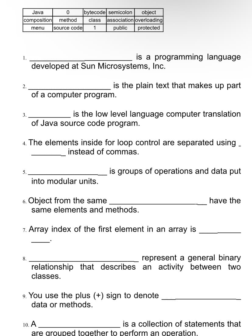 bytecode semicolon
class Jassociation overloading
Java
object
composition
method
source code
1
public
protected
menu
is a programming language
1.
developed at Sun Microsystems, Inc.
is the plain text that makes up part
2.
of a computer program.
is the low level language computer translation
3.
of Java source code program.
4. The elements inside for loop control are separated using -
instead of commas.
is groups of operations and data put
into modular units.
6. Object from the same
same elements and methods.
have the
7. Array index of the first element in an array is
represent a general binary
8.
relationship that describes an activity between two
classes.
9. You use the plus (+) sign to denote
data or methods.
10. A
is a collection of statements that
are groupęd togęther to perform an operation.
