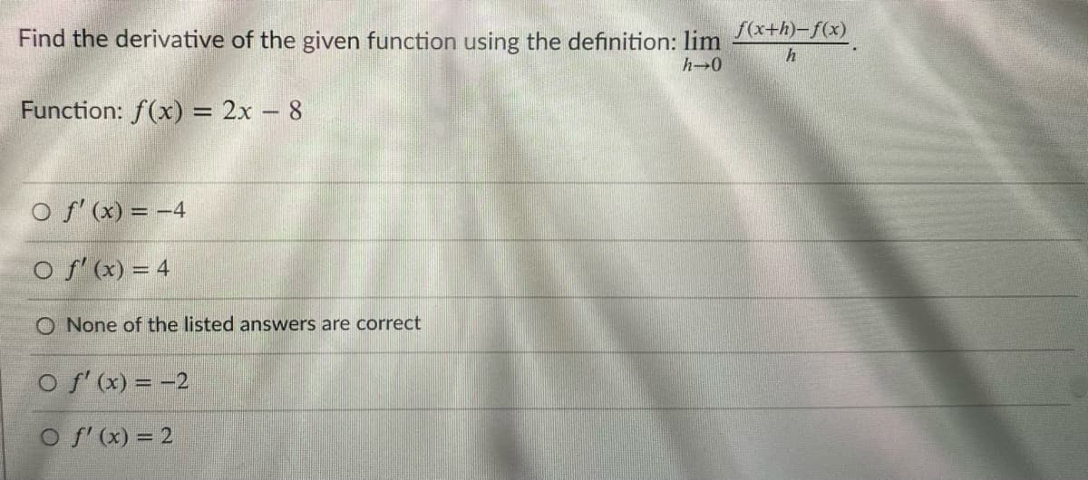 Find the derivative of the given function using the definition: lim
f(x+h)-f(x)
h-0
Function: f(x) = 2x – 8
O f' (x) = -4
O f' (x) = 4
O None of the listed answers are correct
O f'(x) = -2
O f' (x) = 2
