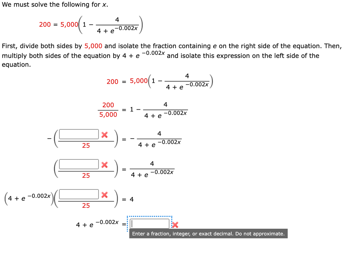 We must solve the following for x.
4
200 =
5,000 1
-0.002x
4 + e
First, divide both sides by 5,000 and isolate the fraction containing e on the right side of the equation. Then,
-0.002x
multiply both sides of the equation by 4 + e
and isolate this expression on the left side of the
equation.
200 = 5,000(1
-0.002x
4 + e
200
4
= 1
-0.002x
5,000
4 + e
4
%D
-0.002x
25
4 + e
4
-0.002x
25
4 + e
-0.002x
4 + e
= 4
25
-0.002x
4 + e
Enter a fraction, integer, or exact decimal. Do not approximate.
