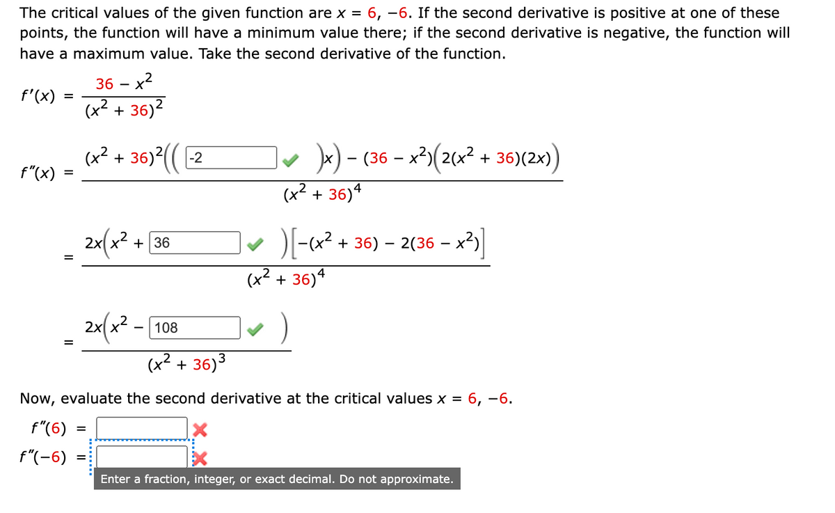 The critical values of the given function are x = 6, –6. If the second derivative is positive at one of these
points, the function will have a minimum value there; if the second derivative is negative, the function will
have a maximum value. Take the second derivative of the function.
36 – x2
f'(x)
(x² + 36)?
(x² + 36) (( 2
*) - (36 – x²)(2(x?
+ 36)(2x)
f"(x)
%3D
(x2 + 36)4
+ 36
DI-x2 + 36) – 2(36 – x2)
%D
(x2 + 36)4
2x(x2 -
108
(x² + 36)3
Now, evaluate the second derivative at the critical values x =
6, -6.
f"(6)
f"(-6)
Enter a fraction, integer, or exact decimal. Do not approximate.
