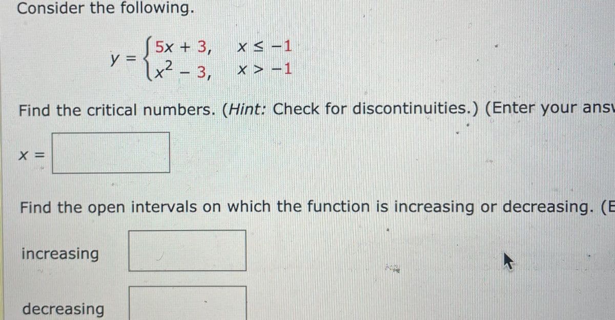 Consider the following.
5x + 3, x s -1
u² - 3, x > -1
y =1x? - 3,
Find the critical numbers. (Hint: Check for discontinuities.) (Enter your ansv
X =
Find the open intervals on which the function is increasing or decreasing. (E
increasing
decreasing
