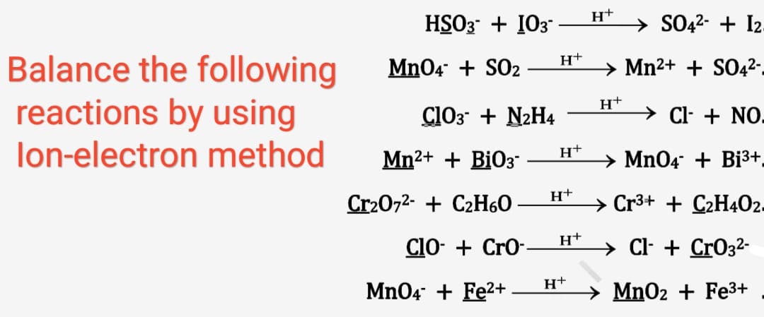 HSO3 + 103 -
→ SO42- + I2
Balance the following
reactions by using
lon-electron method
H+
Mn04 + SO2
→ Mn²+ + SO42-
ClO3 + N2H4
→ Cl- + NO-
Mn2+ + BiO3"
→ Mn04 + Bi3+.
H+
Cr20,2- + C2H6O
→ Cr3+ + C2H402.
H+
ClO- + Cro--
C- + CrO32-
Mn04 + Fe2+
MnO2 + Fe3+

