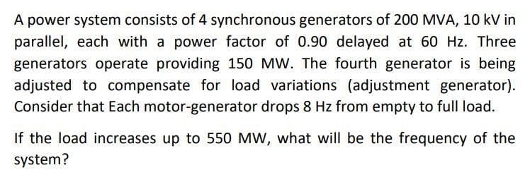 A power system consists of 4 synchronous generators of 200 MVA, 10 kV in
parallel, each with a power factor of 0.90 delayed at 60 Hz. Three
generators operate providing 150 MW. The fourth generator is being
adjusted to compensate for load variations (adjustment generator).
Consider that Each motor-generator drops 8 Hz from empty to full load.
If the load increases up to 550 MW, what will be the frequency of the
system?
