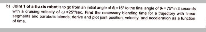 b) Joint 1 of a 6-axis robot is to go from an initial angle of 0, =15° to the final angle of 6 = 75° in 3 seconds
with a cruising velocity of w =25%sec. Find the necessary blending time for a trajectory with linear
segments and parabolic blends, derive and plot joint position, velocity, and acceleration as a function
of time.
