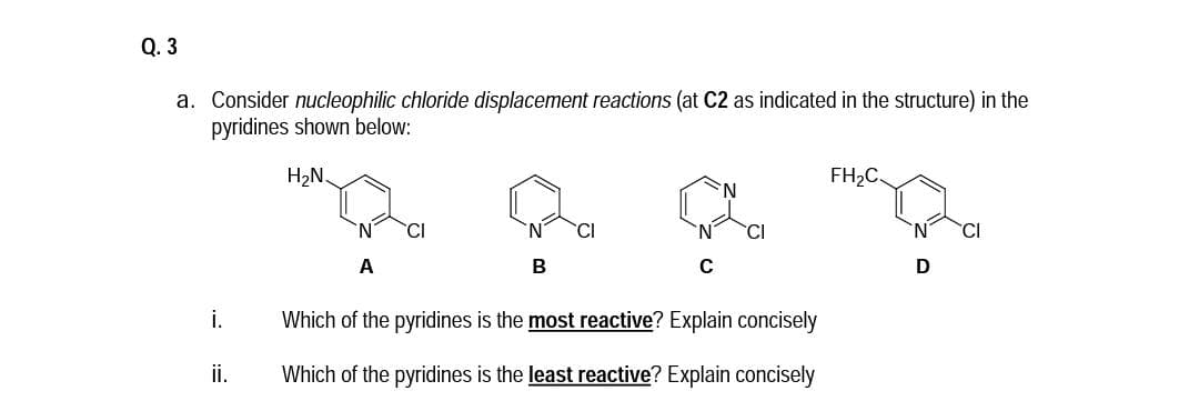 Q. 3
a. Consider nucleophilic chloride displacement reactions (at C2 as indicated in the structure) in the
pyridines shown below:
H2N.
FH2C.
'CI
CI
A
C
i.
Which of the pyridines is the most reactive? Explain concisely
ii.
Which of the pyridines is the least reactive? Explain concisely
