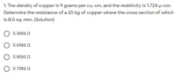 1. The density of copper is 9 grams per cu. cm, and the resistivity is 1.724 µ-cm.
Determine the resistance of a 20 kg of copper where the cross section of which
is 8.0 sq. mm. (Solution)
0.5986 Q
0.6986 0
O 0.8090 O
O 0.7086 O
